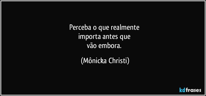 Perceba o que realmente 
importa antes que 
vão embora. (Mônicka Christi)