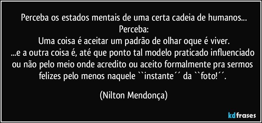 Perceba os estados mentais de uma certa cadeia de humanos...
Perceba:
Uma coisa é aceitar um padrão de olhar oque é viver.
...e a outra coisa é, até que ponto tal modelo praticado influenciado ou não pelo meio onde acredito ou aceito formalmente pra sermos felizes pelo menos naquele ``instante´´ da ``foto!´´. (Nilton Mendonça)