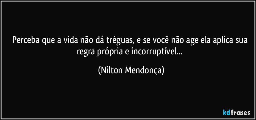 Perceba que a vida não dá tréguas, e se você não age ela aplica sua regra própria e incorruptível… (Nilton Mendonça)