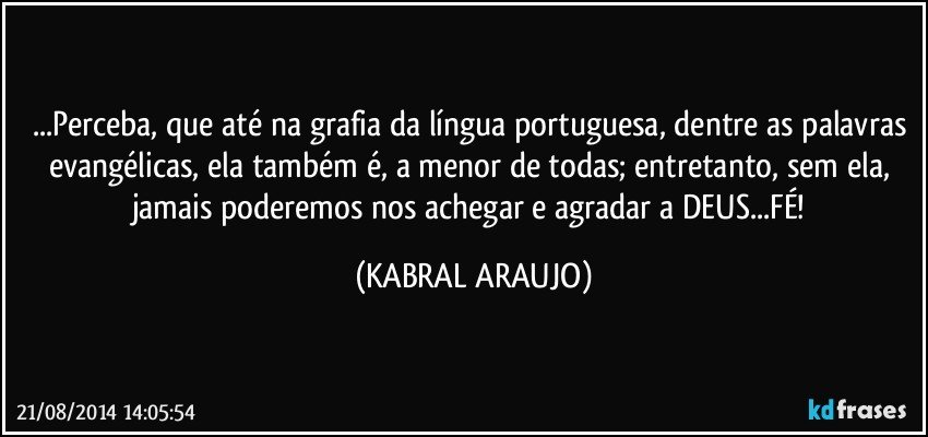 ...Perceba, que até na grafia da língua portuguesa, dentre as palavras evangélicas, ela também é, a menor de todas; entretanto, sem ela, jamais poderemos nos achegar e agradar a DEUS...FÉ! (KABRAL ARAUJO)