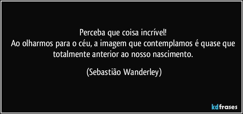 Perceba que coisa incrível!  
Ao olharmos para o céu, a imagem que contemplamos é quase que totalmente anterior ao nosso nascimento. (Sebastião Wanderley)