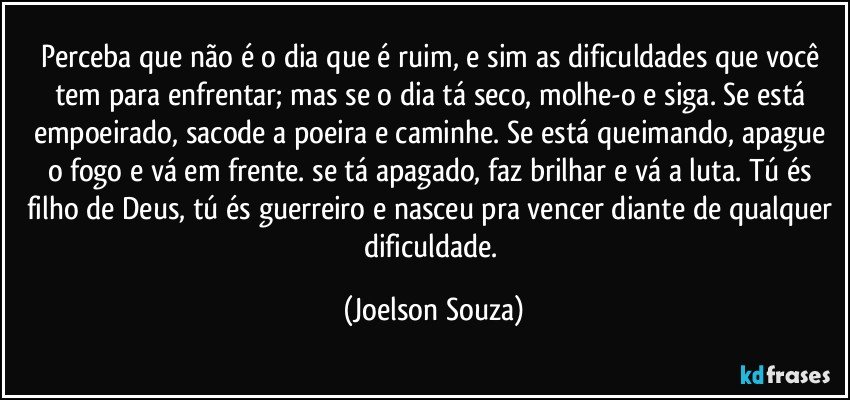 Perceba que não é o dia que é ruim, e sim as dificuldades que você tem para enfrentar; mas se o dia tá seco, molhe-o e siga. Se está empoeirado, sacode a poeira e caminhe. Se está queimando, apague o fogo e vá em frente. se tá apagado, faz brilhar e vá a luta. Tú és filho de Deus, tú és guerreiro e nasceu pra vencer diante de qualquer dificuldade. (Joelson Souza)