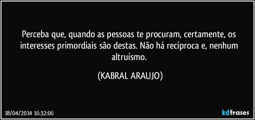 Perceba que, quando as pessoas te procuram, certamente,  os interesses primordiais são destas. Não há recíproca e, nenhum altruísmo. (KABRAL ARAUJO)