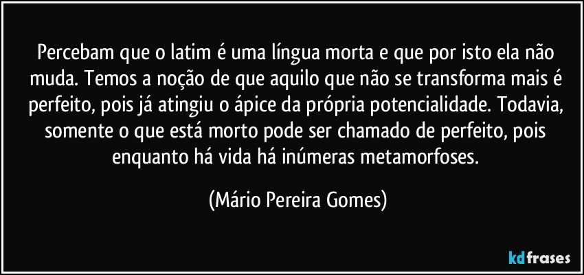 Percebam que o latim é uma língua morta e que por isto ela não muda. Temos a noção de que aquilo que não se transforma mais é perfeito, pois já atingiu o ápice da própria potencialidade. Todavia, somente o que está morto pode ser chamado de perfeito, pois enquanto há vida há inúmeras metamorfoses. (Mário Pereira Gomes)