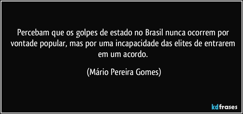 Percebam que os golpes de estado no Brasil nunca ocorrem por vontade popular, mas por uma incapacidade das elites de entrarem em um acordo. (Mário Pereira Gomes)