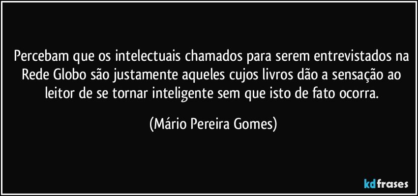 Percebam que os intelectuais chamados para serem entrevistados na Rede Globo são justamente aqueles cujos livros dão a sensação ao leitor de se tornar inteligente sem que isto de fato ocorra. (Mário Pereira Gomes)