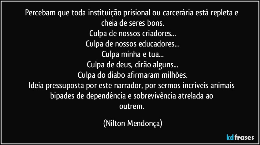 Percebam que toda instituição prisional ou carcerária está repleta e cheia de seres bons.
Culpa de nossos criadores...
Culpa de nossos educadores...
Culpa minha e tua...
Culpa de deus, dirão alguns...
Culpa do diabo afirmaram milhões.
Ideia pressuposta por este narrador, por sermos incríveis animais bipades de dependência e sobrevivência atrelada ao 
outrem. (Nilton Mendonça)