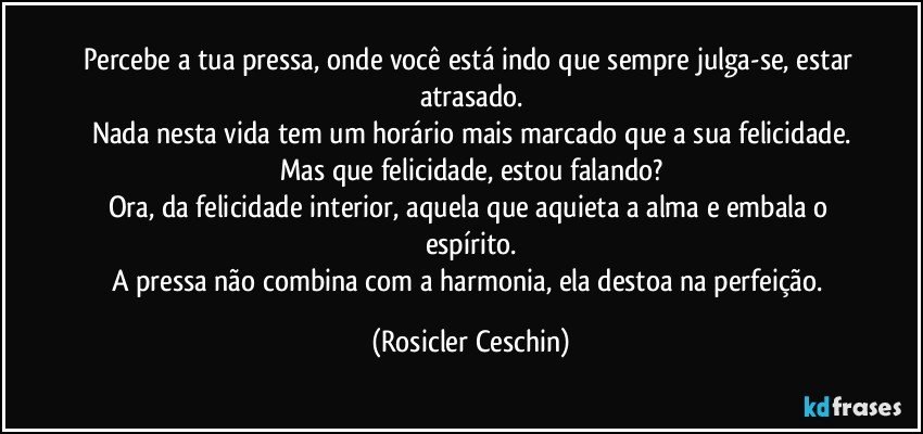 Percebe a tua pressa, onde você está indo que sempre julga-se, estar atrasado.
Nada nesta vida tem um horário mais marcado que a sua felicidade.
Mas que felicidade, estou falando?
Ora, da felicidade interior, aquela que aquieta a alma e embala o espírito.
A pressa não combina com a harmonia, ela destoa na perfeição. (Rosicler Ceschin)