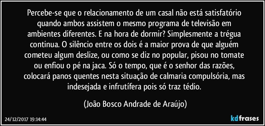 Percebe-se que o relacionamento de um casal não está satisfatório quando ambos assistem o mesmo programa de televisão em ambientes diferentes. E na hora de dormir? Simplesmente a trégua continua. O silêncio entre os dois é a maior prova de que alguém cometeu algum deslize, ou como se diz no popular, pisou no tomate ou enfiou o pé na jaca. Só o tempo, que é o senhor das razões, colocará panos quentes nesta situação de calmaria compulsória, mas indesejada e infrutífera pois só traz tédio. (João Bosco Andrade de Araújo)