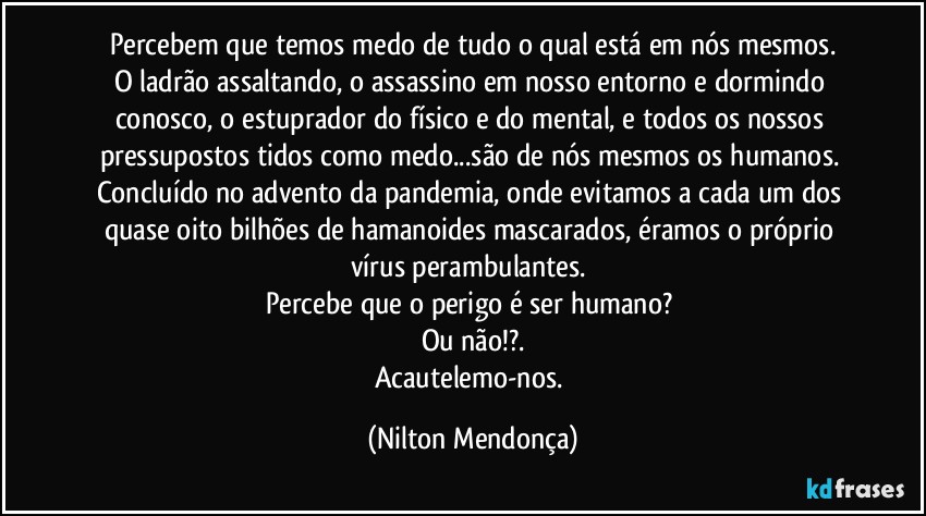 Percebem que temos medo de tudo o qual está em nós mesmos.
O ladrão assaltando, o assassino em nosso entorno e dormindo conosco, o estuprador do físico e do mental, e todos os nossos pressupostos tidos como medo...são de nós mesmos os humanos. 
Concluído no advento da pandemia, onde evitamos a cada um dos quase oito bilhões de hamanoides mascarados, éramos o próprio vírus perambulantes. 
Percebe que o perigo é ser humano? 
Ou não!?.
Acautelemo-nos. (Nilton Mendonça)