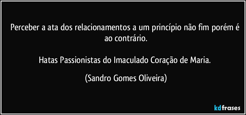 Perceber a ata dos relacionamentos a um princípio não fim porém é ao contrário.

Hatas Passionistas do Imaculado Coração de Maria. (Sandro Gomes Oliveira)