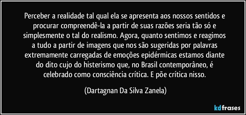 Perceber a realidade tal qual ela se apresenta aos nossos sentidos e procurar compreendê-la a partir de suas razões seria tão só e simplesmente o tal do realismo. Agora, quanto sentimos e reagimos a tudo a partir de imagens que nos são sugeridas por palavras extremamente carregadas de emoções epidérmicas estamos diante do dito cujo do histerismo que, no Brasil contemporâneo, é celebrado como consciência crítica. E põe crítica nisso. (Dartagnan Da Silva Zanela)