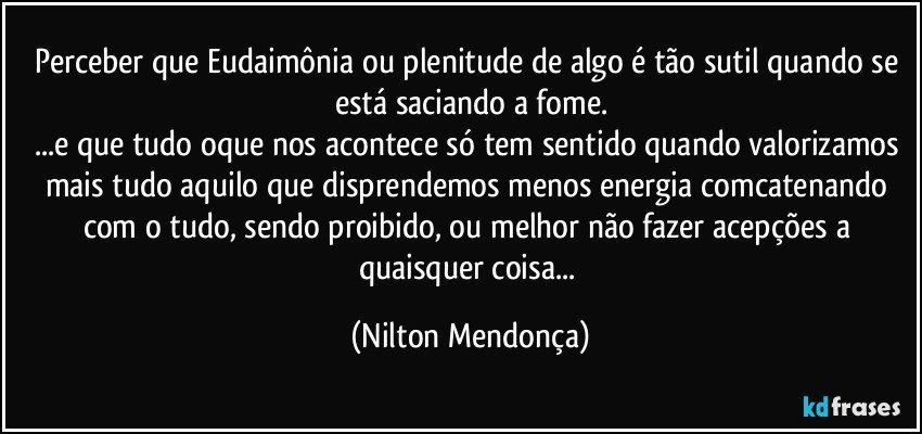 Perceber que Eudaimônia ou plenitude de algo é tão sutil quando se está saciando a fome.
...e que tudo oque nos acontece só tem sentido quando valorizamos mais tudo aquilo que disprendemos menos energia comcatenando com o tudo, sendo proibido, ou melhor não fazer acepções a quaisquer coisa... (Nilton Mendonça)