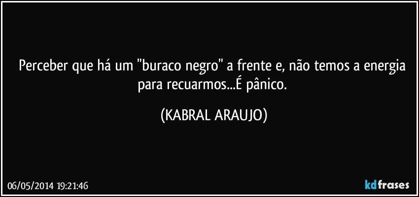 Perceber que há um "buraco negro" a frente e, não temos a  energia para recuarmos...É pânico. (KABRAL ARAUJO)