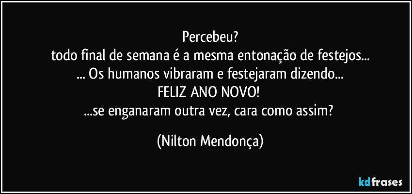 Percebeu?
todo final de semana é a mesma entonação de festejos...
... Os humanos vibraram e festejaram dizendo...
FELIZ ANO NOVO! 
...se enganaram outra vez, cara como assim? (Nilton Mendonça)