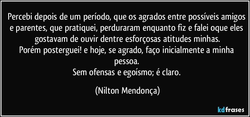 Percebi depois de um período, que os agrados entre possíveis amigos e parentes, que pratiquei, perduraram enquanto fiz e falei oque eles gostavam de ouvir dentre esforçosas atitudes minhas.
Porém posterguei! e hoje, se agrado, faço inicialmente a minha pessoa. 
Sem ofensas e egoísmo; é claro. (Nilton Mendonça)