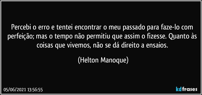 Percebi o erro e tentei encontrar o meu passado para faze-lo com perfeição; mas o tempo não permitiu que assim o fizesse. Quanto às coisas que vivemos, não se dá direito a ensaios. (Helton Manoque)