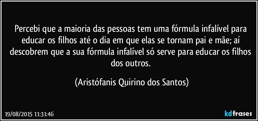 Percebi que a maioria das pessoas tem uma fórmula infalível para educar os filhos até o dia em que elas se tornam pai e mãe; aí descobrem que a sua fórmula infalível só serve para educar os filhos dos outros. (Aristófanis Quirino dos Santos)