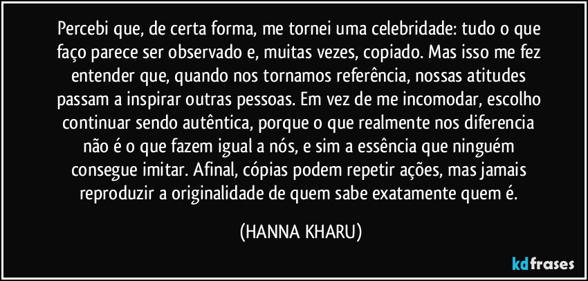 Percebi que, de certa forma, me tornei uma celebridade: tudo o que faço parece ser observado e, muitas vezes, copiado. Mas isso me fez entender que, quando nos tornamos referência, nossas atitudes passam a inspirar outras pessoas. Em vez de me incomodar, escolho continuar sendo autêntica, porque o que realmente nos diferencia não é o que fazem igual a nós, e sim a essência que ninguém consegue imitar. Afinal, cópias podem repetir ações, mas jamais reproduzir a originalidade de quem sabe exatamente quem é. (HANNA KHARU)