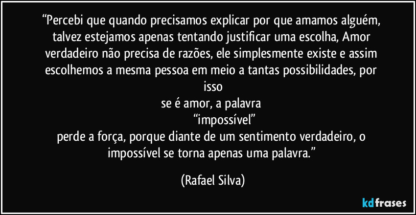 “Percebi que quando precisamos explicar por que amamos alguém, talvez estejamos apenas tentando justificar uma escolha, Amor verdadeiro não precisa de razões, ele simplesmente existe e assim escolhemos a mesma pessoa em meio a tantas possibilidades, por isso
se é amor, a palavra 
                         “impossível”
perde a força, porque diante de um sentimento verdadeiro, o impossível se torna apenas uma palavra.” (Rafael Silva)