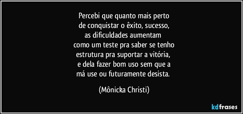 Percebi que quanto mais perto
de conquistar o êxito, sucesso,
as dificuldades aumentam 
como um teste pra saber se tenho
estrutura pra suportar a vitória, 
e dela fazer bom uso sem que a
má use ou futuramente desista. (Mônicka Christi)