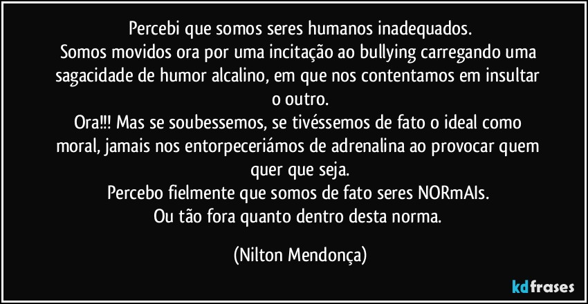 Percebi que somos seres humanos inadequados.
Somos movidos ora por uma incitação ao bullying carregando uma sagacidade de humor alcalino, em que nos contentamos em insultar o outro.
Ora!!! Mas se soubessemos, se tivéssemos de fato o ideal como moral, jamais nos entorpeceriámos de adrenalina ao provocar  quem quer que seja.
Percebo fielmente que somos de fato seres NORmAIs. 
Ou tão fora quanto dentro desta norma. (Nilton Mendonça)