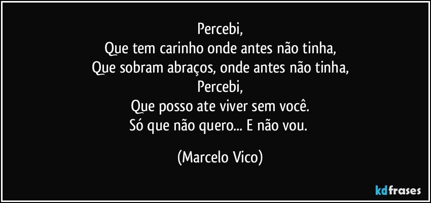 Percebi,
Que tem carinho onde antes não tinha,
Que sobram abraços, onde antes não tinha,
Percebi,
Que posso ate viver sem você.
Só que não quero... E não vou. (Marcelo Vico)