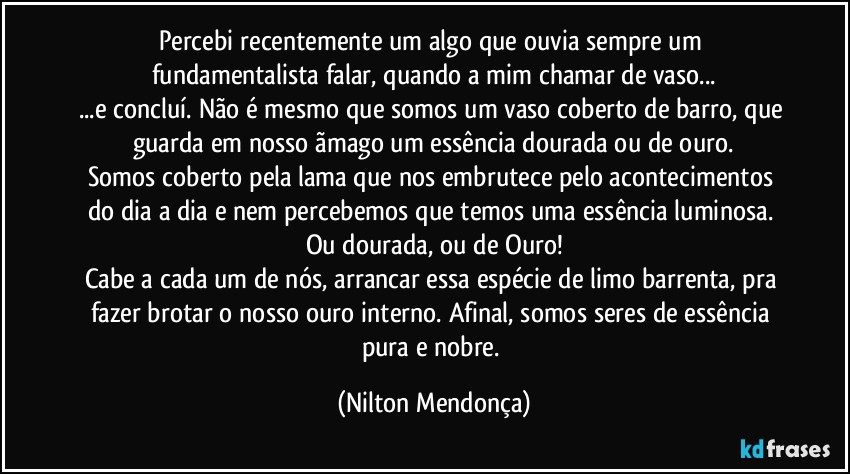 Percebi recentemente um algo que ouvia sempre um fundamentalista falar, quando a mim chamar de vaso...
...e concluí. Não é mesmo que somos um vaso coberto de barro, que guarda em nosso ãmago um essência dourada ou de ouro.
Somos coberto pela lama que nos embrutece pelo acontecimentos do dia a dia e nem percebemos que temos uma essência luminosa. Ou dourada, ou de Ouro!
Cabe a cada um de nós, arrancar essa espécie de limo barrenta, pra fazer brotar o nosso ouro interno. Afinal, somos seres de essência pura e nobre. (Nilton Mendonça)