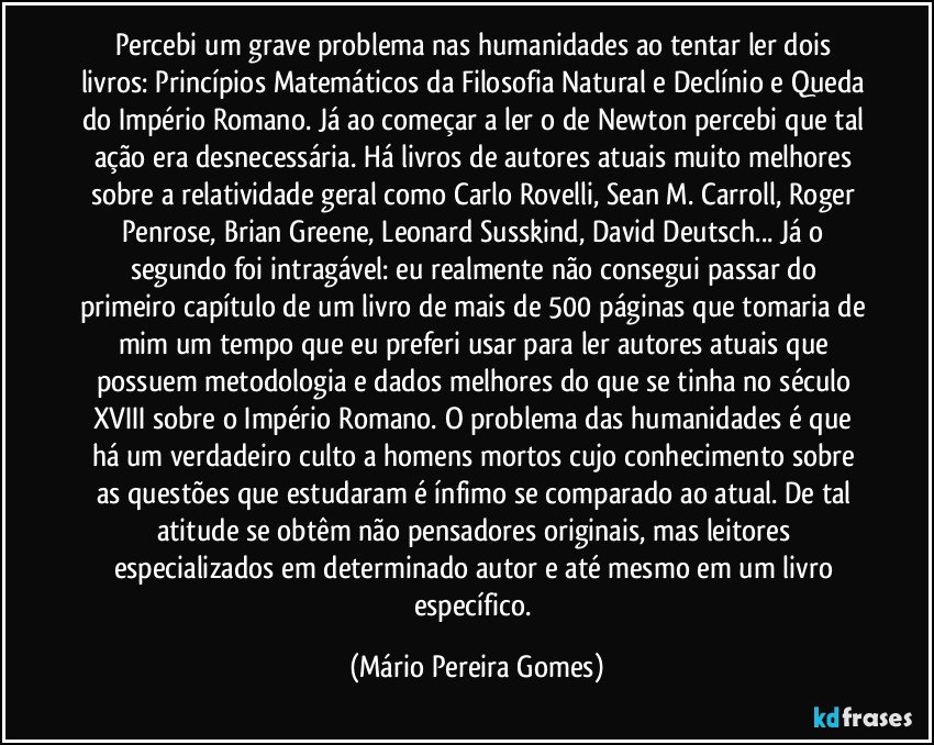 Percebi um grave problema nas humanidades ao tentar ler dois livros: Princípios Matemáticos da Filosofia Natural e Declínio e Queda do Império Romano. Já ao começar a ler o de Newton percebi que tal ação era desnecessária. Há livros de autores atuais muito melhores sobre a relatividade geral como Carlo Rovelli, Sean M. Carroll, Roger Penrose, Brian Greene, Leonard Susskind, David Deutsch... Já o segundo foi intragável: eu realmente não consegui passar do primeiro capítulo de um livro de mais de 500 páginas que tomaria de mim um tempo que eu preferi usar para ler autores atuais que possuem metodologia e dados melhores do que se tinha no século XVIII sobre o Império Romano. O problema das humanidades é que há um verdadeiro culto a homens mortos cujo conhecimento sobre as questões que estudaram é ínfimo se comparado ao atual. De tal atitude se obtêm não pensadores originais, mas leitores especializados em determinado autor e até mesmo em um livro específico. (Mário Pereira Gomes)