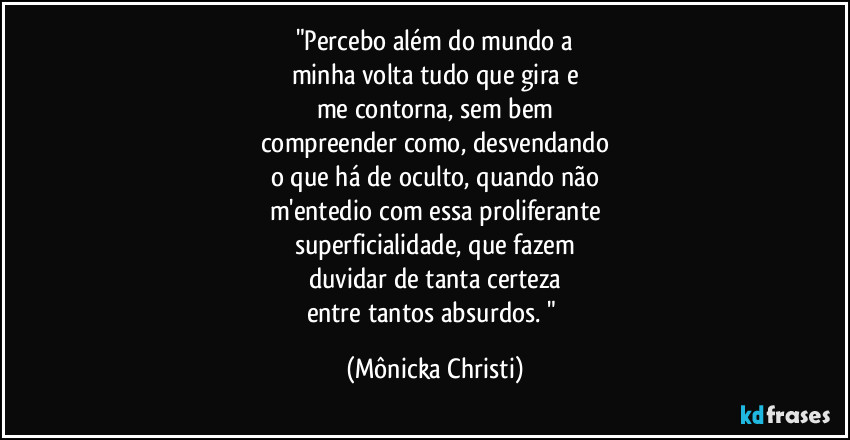 "Percebo além do mundo a
minha volta tudo que gira e
me contorna, sem bem
compreender como, desvendando
o que há de oculto, quando não
m'entedio com essa proliferante
superficialidade, que fazem
duvidar de tanta certeza
entre tantos absurdos. " (Mônicka Christi)