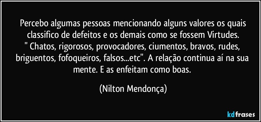 ⁠Percebo algumas pessoas mencionando alguns valores os quais classifico de defeitos e os demais como se fossem Virtudes.
" Chatos, rigorosos, provocadores, ciumentos, bravos, rudes, briguentos, fofoqueiros, falsos...etc". A relação continua aí na sua mente. E as enfeitam como boas. (Nilton Mendonça)