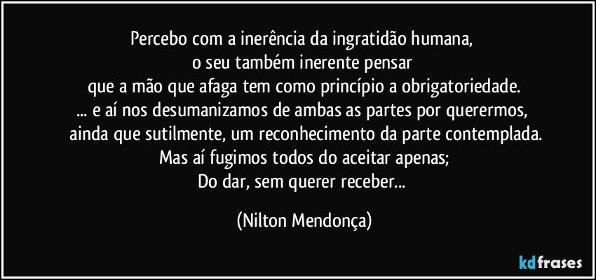 Percebo com a inerência da ingratidão humana, 
o seu também inerente pensar 
que a mão que afaga tem como princípio a obrigatoriedade.
... e aí nos desumanizamos de ambas as partes por querermos, 
 ainda que sutilmente, um reconhecimento da parte contemplada.
Mas aí fugimos todos do aceitar apenas;
Do dar, sem querer receber... (Nilton Mendonça)