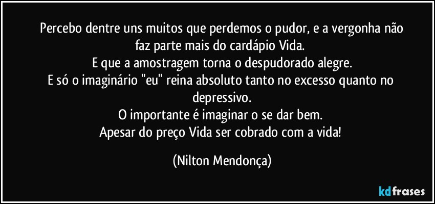 ⁠Percebo dentre uns muitos que perdemos o pudor, e a vergonha não faz parte mais do cardápio Vida. 
E que a amostragem torna o despudorado alegre.
E só o imaginário "eu" reina absoluto tanto no excesso quanto no depressivo.
O importante é imaginar o se dar bem. 
Apesar do preço Vida ser cobrado com a vida! (Nilton Mendonça)