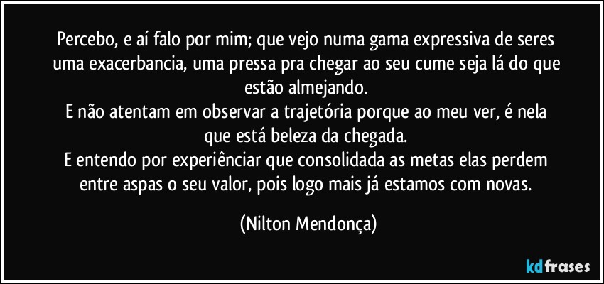 Percebo, e aí falo por mim; que vejo numa gama expressiva de seres uma exacerbancia, uma pressa pra chegar ao seu cume seja lá do que estão almejando. 
E não atentam em observar a trajetória porque ao meu ver, é nela que está beleza da chegada. 
E entendo por experiênciar que consolidada as metas elas perdem entre aspas o seu valor, pois logo mais já estamos com novas. (Nilton Mendonça)