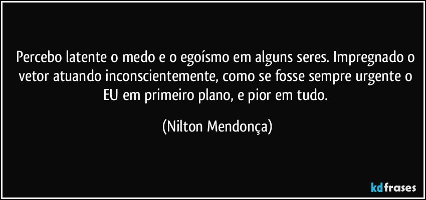 Percebo latente o medo e o egoísmo em alguns seres. Impregnado o vetor atuando inconscientemente, como se fosse sempre urgente o EU em primeiro plano, e pior em tudo. (Nilton Mendonça)