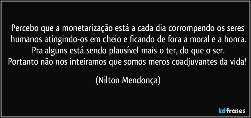 ⁠Percebo que a monetarização está a cada dia corrompendo os seres humanos atingindo-os em cheio e ficando de fora a moral e a honra.
Pra alguns está sendo plausível mais o ter, do que o ser.
Portanto não nos inteiramos que somos meros coadjuvantes da vida! (Nilton Mendonça)