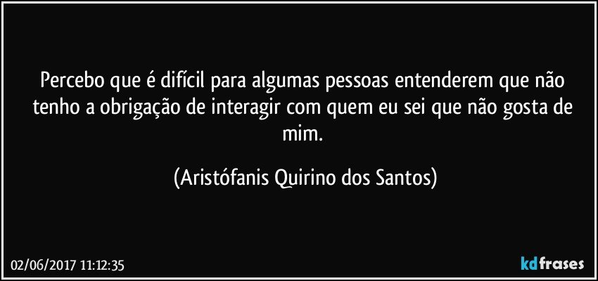 Percebo que é difícil para algumas pessoas entenderem que não tenho a obrigação de interagir com quem eu sei que não gosta de mim. (Aristófanis Quirino dos Santos)