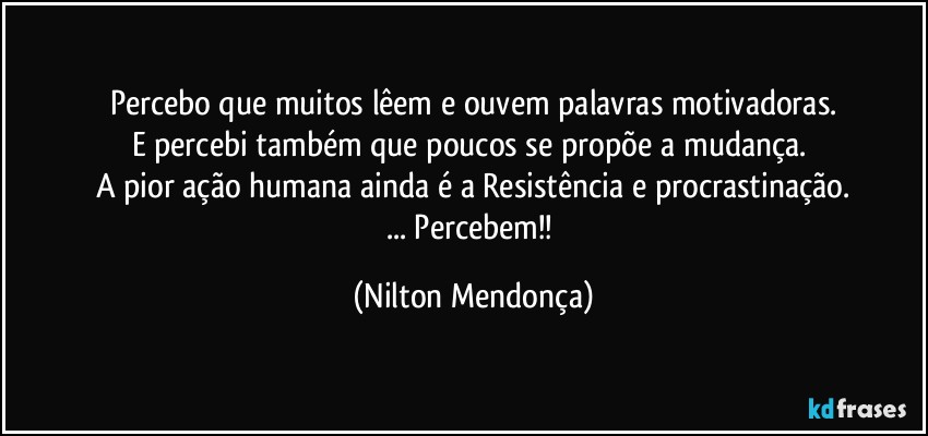 Percebo que muitos lêem e ouvem palavras motivadoras.
E percebi também que poucos se propõe a mudança. 
A pior ação humana ainda é a Resistência e procrastinação.
... Percebem!! (Nilton Mendonça)