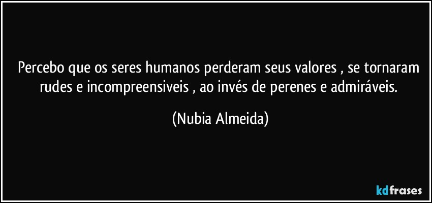 Percebo  que os seres humanos perderam seus valores , se tornaram rudes e incompreensiveis , ao invés de perenes e admiráveis. (Nubia Almeida)