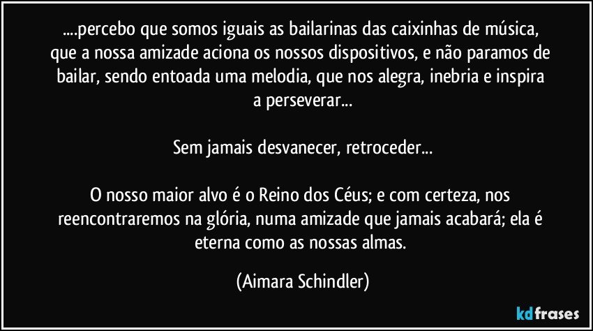 ...percebo que somos iguais as bailarinas das caixinhas de música, que a nossa amizade aciona os nossos dispositivos, e não paramos de bailar, sendo entoada  uma melodia,  que nos alegra, inebria e inspira a perseverar...

Sem jamais desvanecer, retroceder...

O nosso maior alvo é o Reino dos Céus;  e com certeza, nos reencontraremos na glória, numa amizade que jamais acabará;  ela é eterna como as nossas almas. (Aimara Schindler)