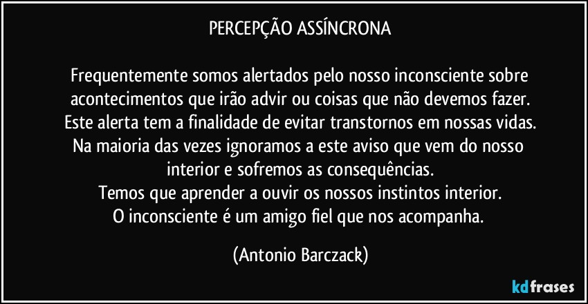 PERCEPÇÃO ASSÍNCRONA

⁠Frequentemente somos alertados pelo nosso inconsciente sobre acontecimentos que irão advir ou coisas que não devemos fazer.
Este alerta tem a finalidade de evitar transtornos em nossas vidas.
Na maioria das vezes ignoramos a este aviso que vem do nosso interior e sofremos as consequências.
Temos que aprender a ouvir os nossos instintos interior.
O inconsciente é um amigo fiel que nos acompanha. (Antonio Barczack)