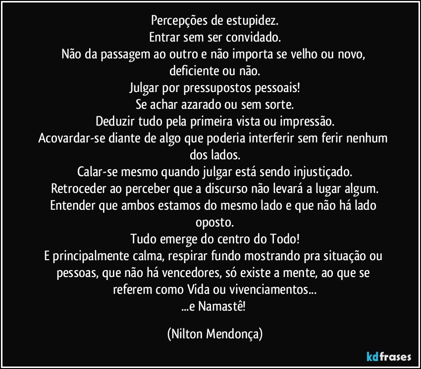 Percepções de estupidez.
Entrar sem ser convidado.
Não da passagem ao outro e não importa se velho ou novo, deficiente ou não.
Julgar por pressupostos pessoais!
Se achar azarado ou sem sorte.
Deduzir tudo pela primeira vista ou impressão.
Acovardar-se diante de algo que poderia interferir sem ferir nenhum dos lados.
Calar-se mesmo quando julgar está sendo injustiçado.
Retroceder ao perceber que a discurso não levará a lugar algum.
Entender que ambos estamos do mesmo lado e que não há lado oposto.
Tudo emerge do centro do Todo!
E principalmente calma, respirar fundo mostrando pra situação ou pessoas, que não há vencedores, só existe a mente, ao que se referem como Vida ou vivenciamentos...
...e Namastê! (Nilton Mendonça)