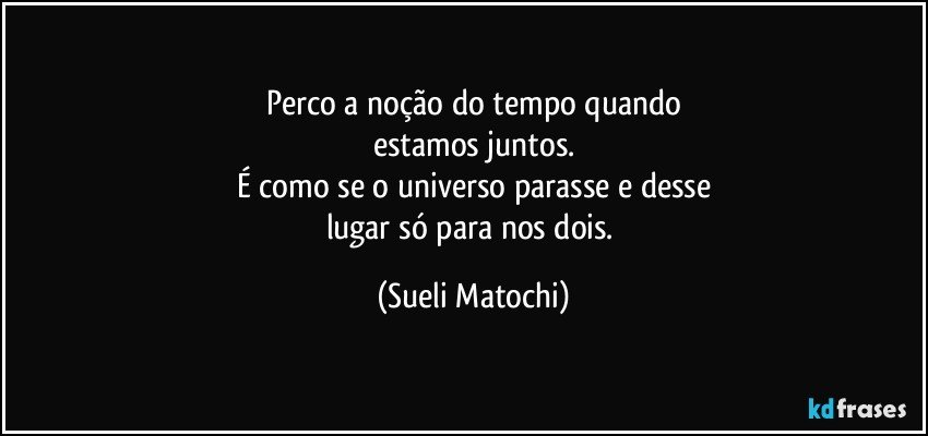 Perco a noção do tempo quando
estamos juntos.
É como se o universo parasse e desse
lugar só para nos dois. (Sueli Matochi)