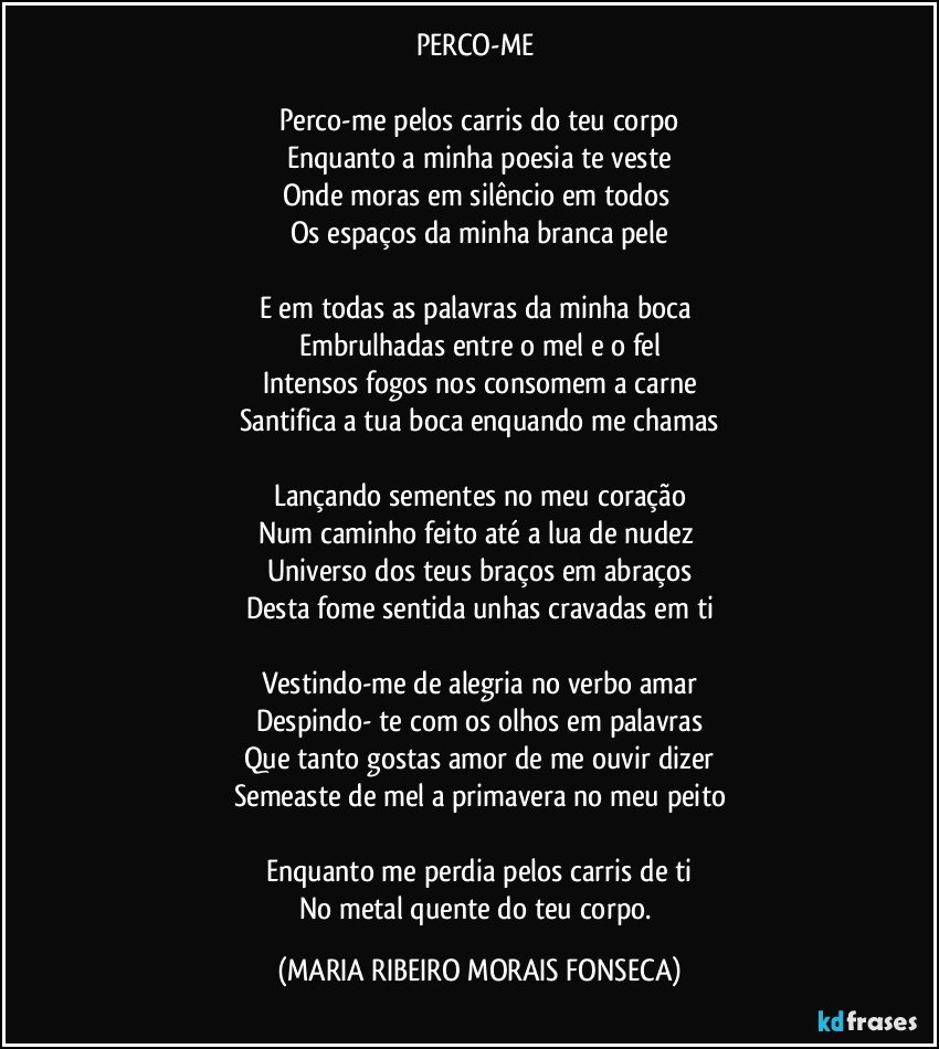 PERCO-ME 

Perco-me pelos carris do teu corpo
Enquanto a minha poesia te veste
Onde moras em silêncio em todos 
Os espaços da minha branca pele

E em todas as palavras da minha boca 
Embrulhadas entre o mel e o fel
Intensos fogos nos consomem a carne
Santifica a tua boca enquando me chamas

Lançando sementes no meu coração
Num caminho feito até a lua de nudez 
Universo dos teus braços em abraços
Desta fome sentida unhas cravadas em ti

Vestindo-me de alegria no verbo amar
Despindo- te com os olhos em palavras
Que tanto gostas amor de me ouvir dizer
Semeaste de mel a primavera no meu peito

Enquanto me perdia pelos carris de ti
No metal quente do teu corpo. (MARIA RIBEIRO MORAIS FONSECA)