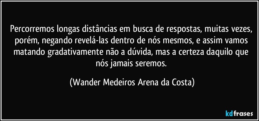 Percorremos longas distâncias em busca de respostas, muitas vezes, porém, negando revelá-las dentro de nós mesmos, e assim vamos matando gradativamente não a dúvida, mas a certeza daquilo que nós jamais seremos. (Wander Medeiros Arena da Costa)