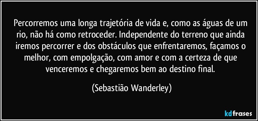 Percorremos uma longa trajetória de vida e, como as águas de um rio, não há como retroceder. Independente do terreno que ainda iremos percorrer e dos obstáculos que enfrentaremos, façamos o melhor, com empolgação, com amor e com a certeza de que venceremos e chegaremos bem ao destino final. (Sebastião Wanderley)