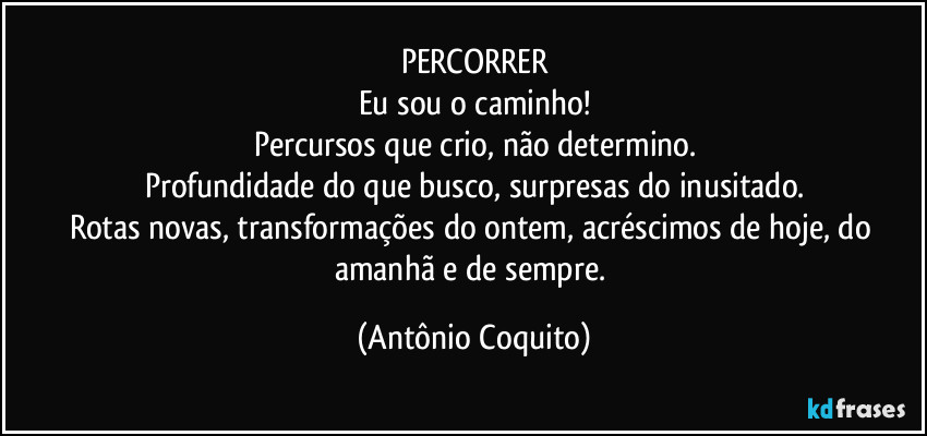 PERCORRER
Eu sou o caminho!
Percursos que crio, não determino.
Profundidade do que busco, surpresas do inusitado.
Rotas novas, transformações do ontem, acréscimos de hoje, do amanhã e de sempre. (Antônio Coquito)