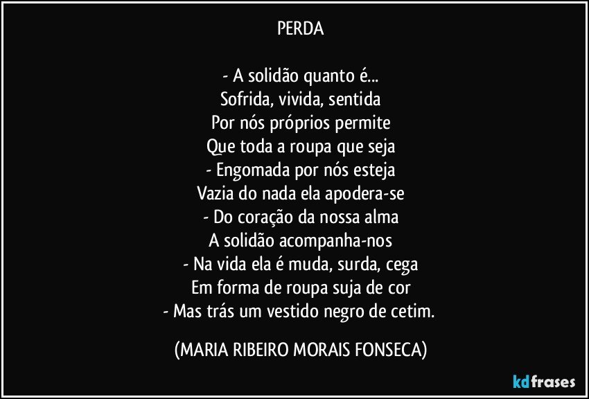 PERDA

- A solidão quanto é...
Sofrida, vivida, sentida
Por nós próprios permite
Que toda a roupa que seja
- Engomada por nós esteja
Vazia do nada ela apodera-se
- Do coração da nossa alma
A solidão acompanha-nos
- Na vida ela é muda, surda, cega
Em forma de roupa suja de cor
- Mas trás um vestido negro de cetim. (MARIA RIBEIRO MORAIS FONSECA)