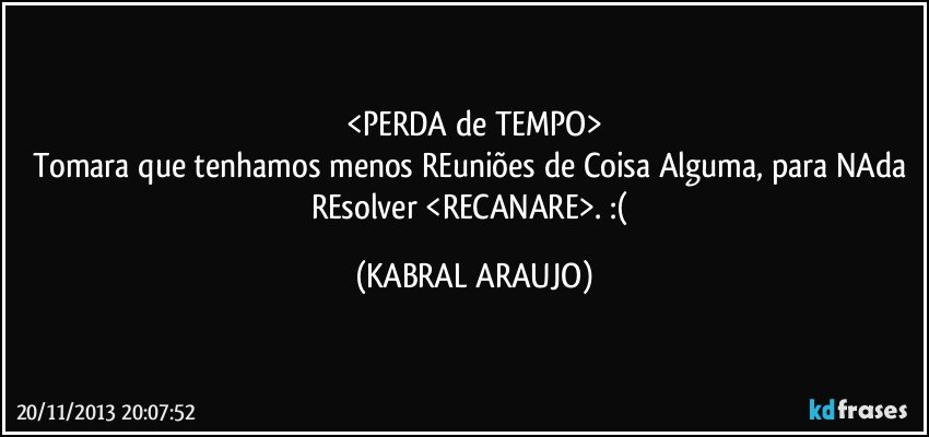 <PERDA de TEMPO>
Tomara que tenhamos menos REuniões de Coisa Alguma, para NAda REsolver <RECANARE>.  :( (KABRAL ARAUJO)