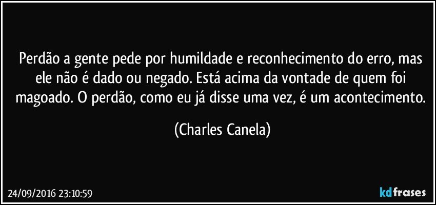 Perdão a gente pede por humildade e reconhecimento do erro, mas ele não é dado ou negado. Está acima da vontade de quem foi magoado. O perdão, como eu já disse uma vez, é um acontecimento. (Charles Canela)